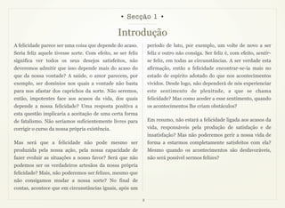 • Secção 1 •

                                                Introdução
A felicidade parece ser uma coisa que depende do acaso.          período de luto, por exemplo, um volte de novo a ser
Seria feliz aquele tivesse sorte. Com efeito, se ser feliz       feliz e outro não consiga. Ser feliz é, com efeito, sentir-
significa ver todos os seus desejos satisfeitos, não             se feliz, em todas as circunstâncias. A ser verdade esta
deveremos admitir que isso depende mais do acaso do              afirmação, então a felicidade encontrar-se-ia mais no
que da nossa vontade? A saúde, o amor parecem, por               estado de espírito adotado do que nos acontecimentos
exemplo, ser domínios nos quais a vontade não basta              vividos. Desde logo, não dependerá de nós experienciar
para nos afastar dos caprichos da sorte. Não seremos,            este sentimento de plenitude, a que se chama
então, impotentes face aos acasos da vida, dos quais             felicidade? Mas como aceder a esse sentimento, quando
depende a nossa felicidade? Uma resposta positiva a              os acontecimentos lhe criam obstáculos?
esta questão implicaria a aceitação de uma certa forma
de fatalismo. Não seríamos suficientemente livres para           Em resumo, não estará a felicidade ligada aos acasos da
corrigir o curso da nossa própria existência.                    vida, responsáveis pela produção de satisfação e de
                                                                 insatisfação? Mas não poderemos gerir a nossa vida de
Mas será que a felicidade não pode mesmo ser                     forma a estarmos completamente satisfeitos com ela?
produzida pela nossa ação, pela nossa capacidade de              Mesmo quando os acontecimentos são desfavoráveis,
fazer evoluir as situações a nosso favor? Será que não           não será possível sermos felizes?
podemos ser os verdadeiros artesãos da nossa própria
felicidade? Mais, não poderemos ser felizes, mesmo que
não consigamos mudar a nossa sorte? No final de
contas, acontece que em circunstâncias iguais, após um

                                                             2
 