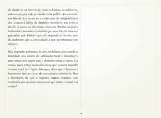 do aleatório da existência, como a doença, os acidentes,
o desemprego), e do ponto de vista político (mantendo-
nos livres). Em suma, se a declaração de independência
dos Estados Unidos da América reconhece, em 1787, o
direito à busca da felicidade como um direito natural e
inalienável, reconhece também que esse direito deve ser
garantido pelo Estado, que não depende só de nós, mas
do ambiente que a coletividade a que pertencemos nos
oferece.

Não depende, portanto, de nós ser felizes, pois, sendo a
felicidade um estado de satisfação total e duradouro,
não somos nós quem tem o domínio sobre o curso das
coisas, para evitar acontecimentos que possam impedir
a nossa total satisfação. Isto quer dizer que o homem é
impotente face ao curso da sua própria existência. Mas
a liberdade, de que é suposto sermos dotados, não
implicará que sejamos capazes de agir sobre o curso das
coisas?




                                                           4
 