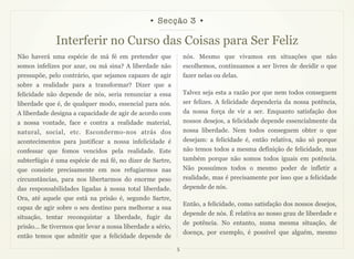 • Secção 3 •

              Interferir no Curso das Coisas para Ser Feliz
Não haverá uma espécie de má fé em pretender que                 nós. Mesmo que vivamos em situações que não
somos infelizes por azar, ou má sina? A liberdade não            escolhemos, continuamos a ser livres de decidir o que
pressupõe, pelo contrário, que sejamos capazes de agir           fazer nelas ou delas.
sobre a realidade para a transformar? Dizer que a
felicidade não depende de nós, seria renunciar a essa            Talvez seja esta a razão por que nem todos conseguem
liberdade que é, de qualquer modo, essencial para nós.           ser felizes. A felicidade dependeria da nossa potência,
A liberdade designa a capacidade de agir de acordo com           da nossa força de vir a ser. Enquanto satisfação dos
a nossa vontade, face e contra a realidade material,             nossos desejos, a felicidade depende essencialmente da
natural, social, etc. Escondermo-nos atrás dos                   nossa liberdade. Nem todos conseguem obter o que
acontecimentos para justificar a nossa infelicidade é            desejam: a felicidade é, então relativa, não só porque
confessar que fomos vencidos pela realidade. Este                não temos todos a mesma definição de felicidade, mas
subterfúgio é uma espécie de má fé, no dizer de Sartre,          também porque não somos todos iguais em potência.
que consiste precisamente em nos refugiarmos nas                 Não possuímos todos o mesmo poder de infletir a
circunstâncias, para nos libertarmos do enorme peso              realidade, mas é precisamente por isso que a felicidade
das responsabilidades ligadas à nossa total liberdade.           depende de nós.
Ora, até aquele que está na prisão é, segundo Sartre,
                                                                 Então, a felicidade, como satisfação dos nossos desejos,
capaz de agir sobre o seu destino para melhorar a sua
                                                                 depende de nós. É relativa ao nosso grau de liberdade e
situação, tentar reconquistar a liberdade, fugir da
                                                                 de potência. No entanto, numa mesma situação, de
prisão... Se tivermos que levar a nossa liberdade a sério,
                                                                 doença, por exemplo, é possível que alguém, mesmo
então temos que admitir que a felicidade depende de
                                                             5
 