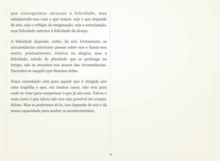 que conseguimos alcançar a felicidade, mas
satisfazendo-nos com o que temos: seja o que depende
de nós, seja o refúgio da imaginação, seja a antecipação,
essa felicidade anterior à felicidade do desejo.

A felicidade depende, então, de nós. Certamente, as
circunstâncias exteriores pesam sobre nós e fazem-nos
sentir, pontualmente, tristeza ou alegria, mas a
felicidade, estado de plenitude que se prolonga no
tempo, não se encontra nos acasos das circunstâncias.
Encontra-se naquilo que fazemos delas.

Fraca consolação esta para aquele que é atingido por
uma tragédia e que, em muitos casos, não tem para
onde se virar para compensar o que já não tem. Talvez o
mais certo é que talvez não nos seja possível ser sempre
felizes. Mas se pudermos sê-lo, isso depende de nós e da
nossa capacidade para aceitar os acontecimentos.




                                                            8
 