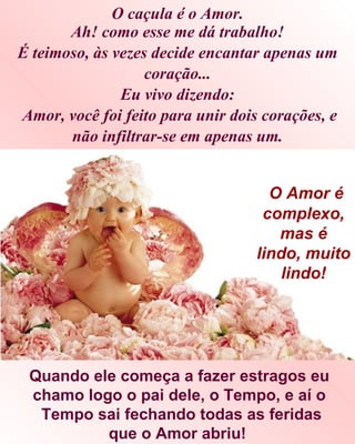 O caçula é o Amor.
       Ah! como esse me dá trabalho!
É teimoso, às vezes decide encantar apenas um
                   coração...
               Eu vivo dizendo:
Amor, você foi feito para unir dois corações, e
       não infiltrar-se em apenas um.


                                     O Amor é
                                    complexo,
                                      mas é
                                   lindo, muito
                                      lindo!




 Quando ele começa a fazer estragos eu
 chamo logo o pai dele, o Tempo, e aí o
  Tempo sai fechando todas as feridas
          que o Amor abriu!
 