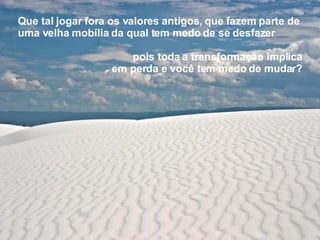 Que tal jogar fora os valores antigos,   que fazem parte de uma velha mobília   da qual tem medo de se desfazer pois toda a transformação implica em perda e você tem medo de mudar? 