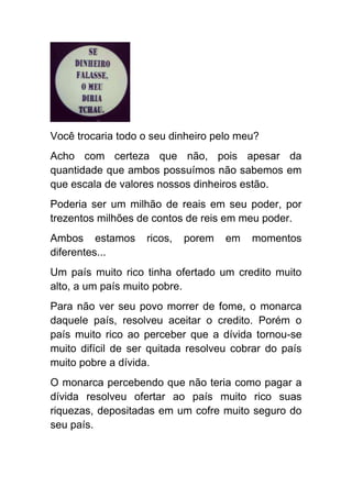 Você trocaria todo o seu dinheiro pelo meu?
Acho com certeza que não, pois apesar da
quantidade que ambos possuímos não sabemos em
que escala de valores nossos dinheiros estão.
Poderia ser um milhão de reais em seu poder, por
trezentos milhões de contos de reis em meu poder.
Ambos estamos      ricos,   porem   em   momentos
diferentes...
Um país muito rico tinha ofertado um credito muito
alto, a um país muito pobre.
Para não ver seu povo morrer de fome, o monarca
daquele país, resolveu aceitar o credito. Porém o
país muito rico ao perceber que a dívida tornou-se
muito difícil de ser quitada resolveu cobrar do país
muito pobre a dívida.
O monarca percebendo que não teria como pagar a
dívida resolveu ofertar ao país muito rico suas
riquezas, depositadas em um cofre muito seguro do
seu país.
 