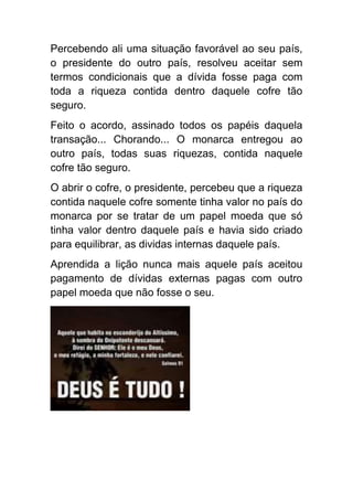 Percebendo ali uma situação favorável ao seu país,
o presidente do outro país, resolveu aceitar sem
termos condicionais que a dívida fosse paga com
toda a riqueza contida dentro daquele cofre tão
seguro.
Feito o acordo, assinado todos os papéis daquela
transação... Chorando... O monarca entregou ao
outro país, todas suas riquezas, contida naquele
cofre tão seguro.
O abrir o cofre, o presidente, percebeu que a riqueza
contida naquele cofre somente tinha valor no país do
monarca por se tratar de um papel moeda que só
tinha valor dentro daquele país e havia sido criado
para equilibrar, as dividas internas daquele país.
Aprendida a lição nunca mais aquele país aceitou
pagamento de dívidas externas pagas com outro
papel moeda que não fosse o seu.
 