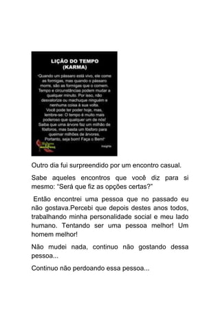 Outro dia fui surpreendido por um encontro casual.
Sabe aqueles encontros que você diz para si
mesmo: “Será que fiz as opções certas?”
 Então encontrei uma pessoa que no passado eu
não gostava.Percebi que depois destes anos todos,
trabalhando minha personalidade social e meu lado
humano. Tentando ser uma pessoa melhor! Um
homem melhor!
Não mudei nada, continuo não gostando dessa
pessoa...
Continuo não perdoando essa pessoa...
 