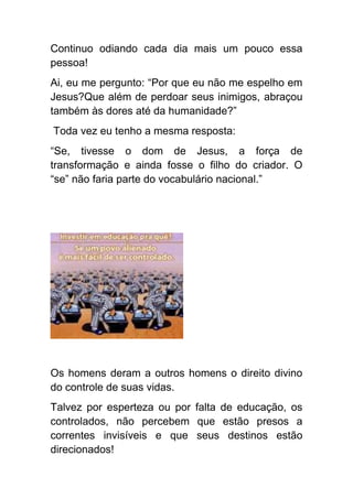 Continuo odiando cada dia mais um pouco essa
pessoa!
Ai, eu me pergunto: “Por que eu não me espelho em
Jesus?Que além de perdoar seus inimigos, abraçou
também às dores até da humanidade?”
Toda vez eu tenho a mesma resposta:
“Se, tivesse o dom de Jesus, a força de
transformação e ainda fosse o filho do criador. O
“se” não faria parte do vocabulário nacional.”




Os homens deram a outros homens o direito divino
do controle de suas vidas.
Talvez por esperteza ou por falta de educação, os
controlados, não percebem que estão presos a
correntes invisíveis e que seus destinos estão
direcionados!
 