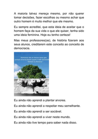 A maioria talvez mereça mesmo, por não querer
tomar decisões, fazer escolhas ou mesmo achar que
outro homem é muito melhor que ele mesmo.
Eu sempre acreditei, que esta ideia de aceitar que o
homem faça da sua vida o que ele quiser, tenha sido
uma ideia feminina. Hoje eu tenho certeza!
Mas meus professores(as), de história fizeram aos
seus alunos, creditarem este conceito ao conceito de
democracia.




Eu ainda não aprendi a plantar arvores.
Eu ainda não aprendi a respeitar meu semelhante.
Eu ainda não aprendi a ser sociável.
Eu ainda não aprendi a viver neste mundo.
Eu ainda não tive tempo para saber nada disso.
 