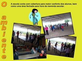 O ambiente A escola conta com cobertura para maior conforto dos alunos, bem como uma área fechada para hora da merenda escolar. 
