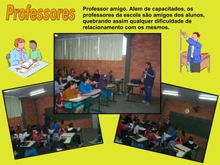 Professores Professor amigo. Alem de capacitados, os professores da escola são amigos dos alunos, quebrando assim qualquer dificuldade de relacionamento com os mesmos. 