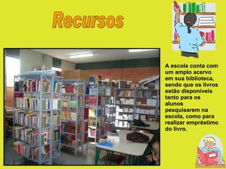 Recursos A escola conta com um amplo acervo em sua biblioteca, sendo que os livros estão disponíveis tanto para os alunos pesquisarem na escola, como para realizar empréstimo do livro.  