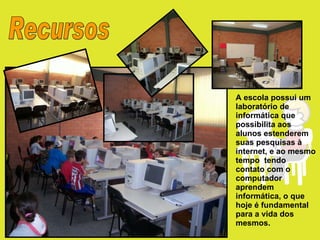 Recursos A escola possui um laboratório de informática que possibilita aos alunos estenderem suas pesquisas à internet, e ao mesmo tempo  tendo contato com o computador aprendem informática, o que hoje é fundamental para a vida dos mesmos. 