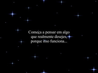Começa a pensar em algo que realmente desejes, porque isso funciona... 