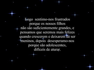 Logo  sentimo-nos frustrados porque os nossos filhos não são suficientemente grandes, e pensamos que seremos mais felizes quando crescerem e deixarem de ser meninos, depois  desesperamo-nos porque são adolescentes, difíceis de aturar. 