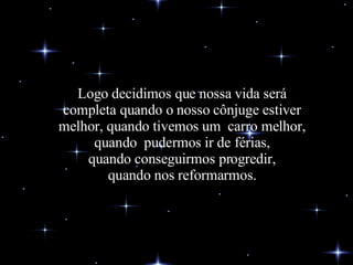 Logo decidimos que nossa vida será completa quando o nosso cônjuge estiver melhor, quando tivemos um  carro melhor, quando  pudermos ir de férias, quando conseguirmos progredir, quando nos reformarmos. 