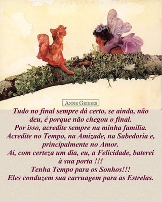 Tudo no final sempre dá certo, se ainda, não deu, é porque não chegou o final. Por isso, acredite sempre na minha família. Acredite no Tempo, na Amizade, na Sabedoria e, principalmente no Amor. Aí, com certeza um dia, eu, a Felicidade, baterei à sua porta !!! Tenha Tempo para os Sonhos!!! Eles conduzem sua carruagem para as Estrelas. 