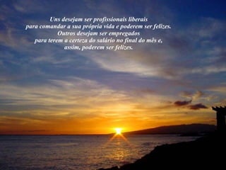 Uns desejam ser profissionais liberais  para comandar a sua própria vida e poderem ser felizes.  Outros desejam ser empregados  para terem a certeza do salário no final do mês e,  assim, poderem ser felizes.  