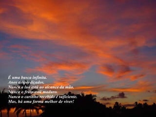 É uma busca infinita.  Anos desperdiçados.  Nunca a lua está ao alcance da mão.  Nunca o fruto está maduro.  Nunca o carinho recebido é suficiente.  Mas, há uma forma melhor de viver!  