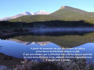   A partir do momento em que decidirmos ser felizes,  nossa busca da felicidade chegou ao fim.  É que percebemos que a felicidade não está na riqueza material,  na casa nova, no carro novo, naquela carreira, naquela pessoa.  E jamais está à venda.  