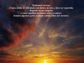 Tenhamos certeza:  A única fonte de felicidade está dentro de nós, e deve ser repartida.  Repartir nossas alegrias  é como espalhar perfumes sobre os outros:  Sempre algumas gotas acabam caindo sobre nós mesmos.  