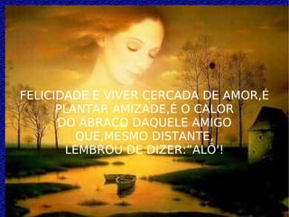FELICIDADE É VIVER CERCADA DE AMOR,É PLANTAR AMIZADE,É O CALOR DO ABRAÇO DAQUELE AMIGO QUE,MESMO DISTANTE, LEMBROU DE DIZER:”ALÔ'! 