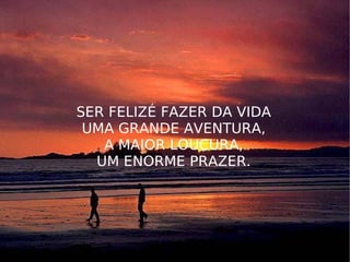 SER FELIZÉ FAZER DA VIDA UMA GRANDE AVENTURA, A MAIOR LOUCURA, UM ENORME PRAZER. 