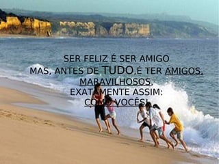 SER FELIZ É SER AMIGO MAS, ANTES DE  TUDO ,É TER  AMIGOS, MARAVILHOSOS , EXATAMENTE ASSIM: COMO VOCÊS ! 