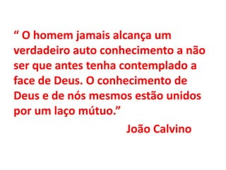 “ O homem jamais alcança um
verdadeiro auto conhecimento a não
ser que antes tenha contemplado a
face de Deus. O conhecimento de
Deus e de nós mesmos estão unidos
por um laço mútuo.”
João Calvino
 