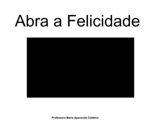 Abra a Felicidade
Professora Maria Aparecida Caldeira
 