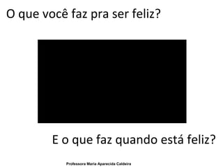 O que você faz pra ser feliz?
E o que faz quando está feliz?
Professora Maria Aparecida Caldeira
 