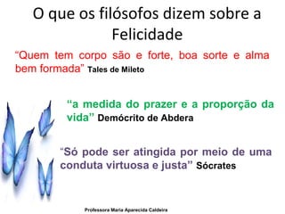 O que os filósofos dizem sobre a
Felicidade
“Quem tem corpo são e forte, boa sorte e alma
bem formada” Tales de Mileto
“a medida do prazer e a proporção da
vida” Demócrito de Abdera
“Só pode ser atingida por meio de uma
conduta virtuosa e justa” Sócrates
Professora Maria Aparecida Caldeira
 