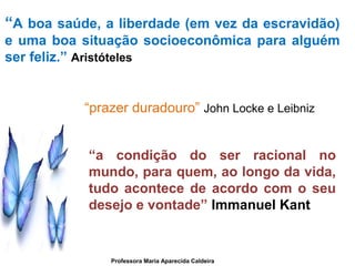 “A boa saúde, a liberdade (em vez da escravidão)
e uma boa situação socioeconômica para alguém
ser feliz.” Aristóteles
“prazer duradouro” John Locke e Leibniz
“a condição do ser racional no
mundo, para quem, ao longo da vida,
tudo acontece de acordo com o seu
desejo e vontade” Immanuel Kant
Professora Maria Aparecida Caldeira
 