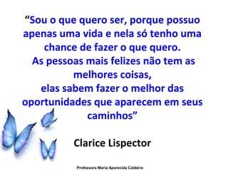 “Sou o que quero ser, porque possuo
apenas uma vida e nela só tenho uma
chance de fazer o que quero.
As pessoas mais felizes não tem as
melhores coisas,
elas sabem fazer o melhor das
oportunidades que aparecem em seus
caminhos”
Clarice Lispector
Professora Maria Aparecida Caldeira
 