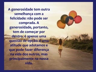 A generosidade tem outra
semelhança com a
felicidade: não pode ser
comprada. A
generosidade, portanto,
tem de começar por
dentro, é apenas uma
questão de opção: é uma
atitude que adotamos e
que pode fazer diferença
na vida dos outros, mas
principalmente na nossa
vida.
 
