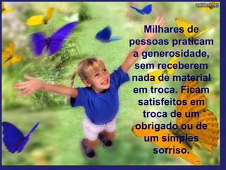Milhares de
pessoas praticam
a generosidade,
sem receberem
nada de material
em troca. Ficam
satisfeitos em
troca de um
obrigado ou de
um simples
sorriso.
 