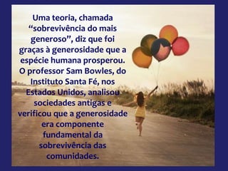 Uma teoria, chamada
“sobrevivência do mais
generoso”, diz que foi
graças à generosidade que a
espécie humana prosperou.
O professor Sam Bowles, do
Instituto Santa Fé, nos
Estados Unidos, analisou
sociedades antigas e
verificou que a generosidade
era componente
fundamental da
sobrevivência das
comunidades.
 