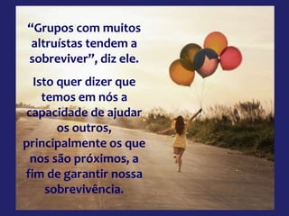 “Grupos com muitos
altruístas tendem a
sobreviver”, diz ele.
Isto quer dizer que
temos em nós a
capacidade de ajudar
os outros,
principalmente os que
nos são próximos, a
fim de garantir nossa
sobrevivência.
 