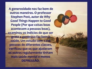 A generosidade nos faz bem de
outras maneiras. O professor
Stephen Post, autor de Why
Good Things Happen to Good
People (Por que coisas boas
acontecem a pessoas boas),
examinou os indícios de que ser
grato e generoso faz bem à
saúde. Um estudo com 2.016
pessoas de diferentes classes,
verificou que os que ajudavam
os outros regularmente tinham
mais saúde mental e menos
DEPRESSÃO.
 