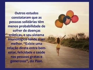 Outros estudos
constataram que as
pessoas solidárias têm
menos probabilidade de
sofrer de doenças
crônicas, e seu sistema
imunológico tende a ser
melhor. “Existe uma
relação direta entre bem-
estar, felicidade e saúde
nas pessoas gratas e
generosas”, diz Post.
 