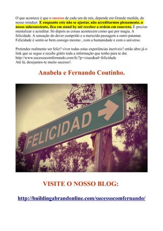 O que acontece é que o sucesso de cada um de nós, depende em Grande medida, do
nosso mindset. E enquanto este não se ajustar, não acreditarmos plenamente, o
nosso subconsciente, fica em stand by até receber a ordem em concreto. É preciso
mentalizar e acreditar. Só depois as coisas acontecem como que por magia. A
felicidade. A sensação do dever cumprido e a merecida passagem a outro patamar.
Felicidade é sentir-se bem consigo mesmo , com a humanidade e com o universo.
Pretendes realmente ser feliz? viver todas estas experiências incríveis? então abre já o
link que se segue e recebe grátis toda a informação que tenho para te dar.
http://www.sucessocomfernando.com/fc/?p=visao&ad=felicidade
Até lá, desejamos-te muito sucesso!.
Anabela e Fernando Coutinho.
VISITE O NOSSO BLOG:
http://buildingabrandonline.com/sucessocomfernando/
 
