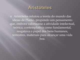 Aristóteles refutou a teoria do mundo das
ideias de Platão, propondo um pensamento
que, embora valorizasse a atividade intelectual,
teórica, contemplativa como fundamental,
resgatava o papel dos bens humanos,
terrestres, materiais para alcançar uma vida
boa.
 