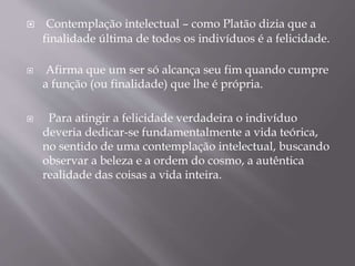  Contemplação intelectual – como Platão dizia que a
finalidade última de todos os indivíduos é a felicidade.
 Afirma que um ser só alcança seu fim quando cumpre
a função (ou finalidade) que lhe é própria.
 Para atingir a felicidade verdadeira o indivíduo
deveria dedicar-se fundamentalmente a vida teórica,
no sentido de uma contemplação intelectual, buscando
observar a beleza e a ordem do cosmo, a autêntica
realidade das coisas a vida inteira.
 
