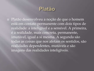  Platão desenvolveu a noção de que o homem
está em contato permanente com dois tipos de
realidade: a inteligível e a sensível. A primeira,
é a realidade, mais concreta, permanente,
imutável, igual a si mesma. A segunda são
todas as coisas que nos afetam os sentidos, são
realidades dependentes, mutáveis e são
imagens das realidades inteligíveis.
 