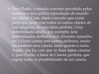  Para Platão, o mundo concreto percebido pelos
sentidos é uma pálida reprodução do mundo
das Ideias. Cada objeto concreto que existe
participa, junto com todos os outros objetos de
sua categoria, de uma Ideia perfeita. Uma
determinada caneta, por exemplo, terá
determinados atributos (cor, formato, tamanho,
etc.). Outra caneta terá outros atributos, sendo
ela também uma caneta, tanto quanto a outra.
Aquilo que faz com que as duas sejam canetas
é, para Platão, a Ideia de Caneta, perfeita, que
esgota todas as possibilidades de ser caneta.
 