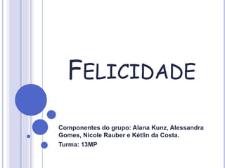 FELICIDADE
Componentes do grupo: Alana Kunz, Alessandra
Gomes, Nicole Rauber e Kétlin da Costa.
Turma: 13MP
 
