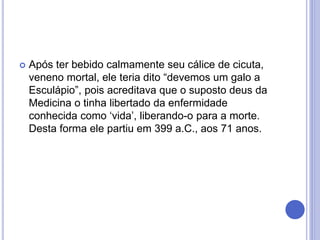  Após ter bebido calmamente seu cálice de cicuta,
veneno mortal, ele teria dito “devemos um galo a
Esculápio”, pois acreditava que o suposto deus da
Medicina o tinha libertado da enfermidade
conhecida como ‘vida’, liberando-o para a morte.
Desta forma ele partiu em 399 a.C., aos 71 anos.
 