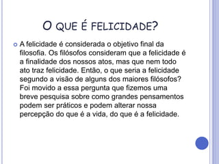 O QUE É FELICIDADE?
 A felicidade é considerada o objetivo final da
filosofia. Os filósofos consideram que a felicidade é
a finalidade dos nossos atos, mas que nem todo
ato traz felicidade. Então, o que seria a felicidade
segundo a visão de alguns dos maiores filósofos?
Foi movido a essa pergunta que fizemos uma
breve pesquisa sobre como grandes pensamentos
podem ser práticos e podem alterar nossa
percepção do que é a vida, do que é a felicidade.
 