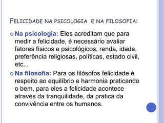 FELICIDADE NA PSICOLOGIA E NA FILOSOFIA:
 Na psicologia: Eles acreditam que para
medir a felicidade, é necessário avaliar
fatores físicos e psicológicos, renda, idade,
preferência religiosas, políticas, estado civil,
etc...
 Na filosofia: Para os filósofos felicidade é
respeito ao equilíbrio e harmonia praticando
o bem, para eles a felicidade acontece
através da tranquilidade, da pratica da
convivência entre os humanos.
 