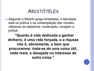 ARISTÓTELES
 Segundo o filósofo grego Aristóteles, a felicidade
está na prática e na contemplação das virtudes
clássicas da sabedoria, moderação, coragem e
justiça:
“Quanto à vida dedicada a ganhar
dinheiro, é uma vida forçada, e a riqueza
não é, obviamente, o bem que
procuramos: trata-se de uma coisa útil,
nada mais, e desejada no interesse de
outra coisa.”
 