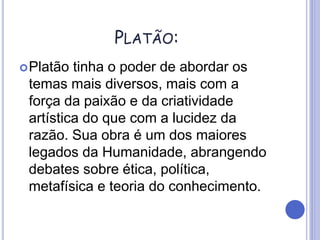 PLATÃO:
Platão tinha o poder de abordar os
temas mais diversos, mais com a
força da paixão e da criatividade
artística do que com a lucidez da
razão. Sua obra é um dos maiores
legados da Humanidade, abrangendo
debates sobre ética, política,
metafísica e teoria do conhecimento.
 
