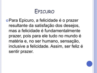 EPICURO
Para Epicuro, a felicidade é o prazer
resultante da satisfação dos desejos,
mas a felicidade é fundamentalmente
prazer, pois para ele tudo no mundo é
matéria e, no ser humano, sensação,
inclusive a felicidade. Assim, ser feliz é
sentir prazer.
 
